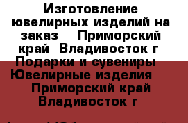 Изготовление ювелирных изделий на заказ! - Приморский край, Владивосток г. Подарки и сувениры » Ювелирные изделия   . Приморский край,Владивосток г.